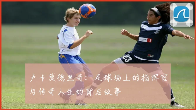 卢卡莫德里奇：足球场上的指挥官与传奇人生的背后故事