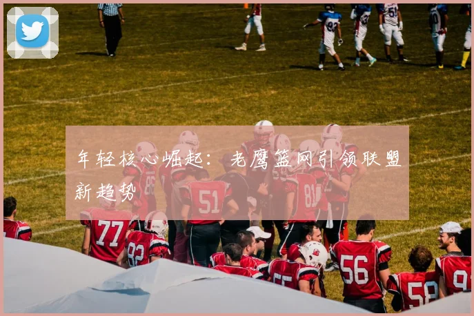 年轻核心崛起：老鹰篮网引领联盟新趋势