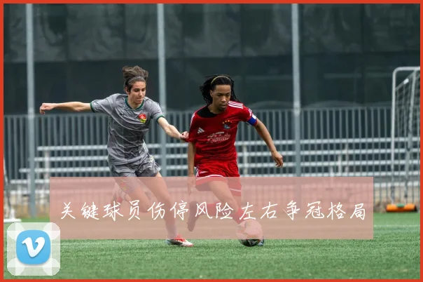 关键球员伤停风险左右争冠格局