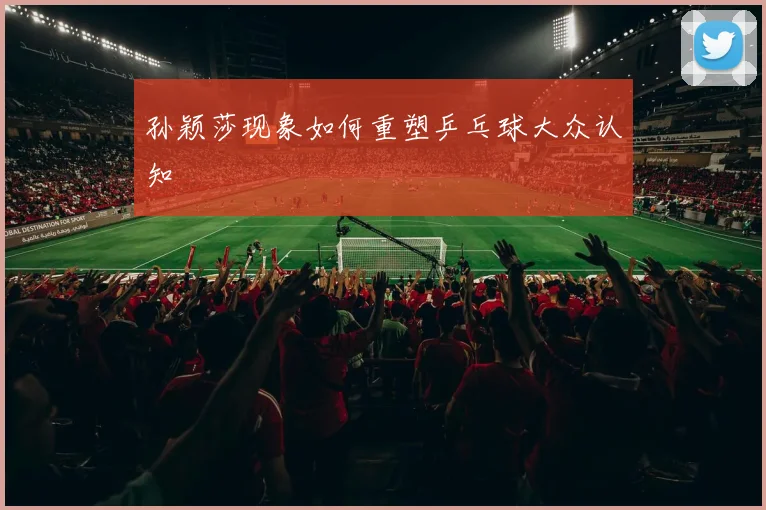 孙颖莎现象如何重塑乒乓球大众认知