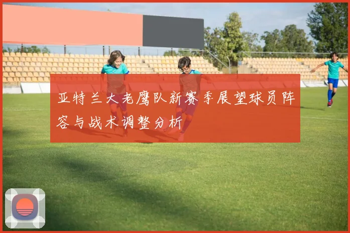 亚特兰大老鹰队新赛季展望球员阵容与战术调整分析