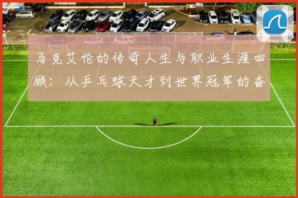 马克艾伦的传奇人生与职业生涯回顾：从乒乓球天才到世界冠军的奋斗历程
