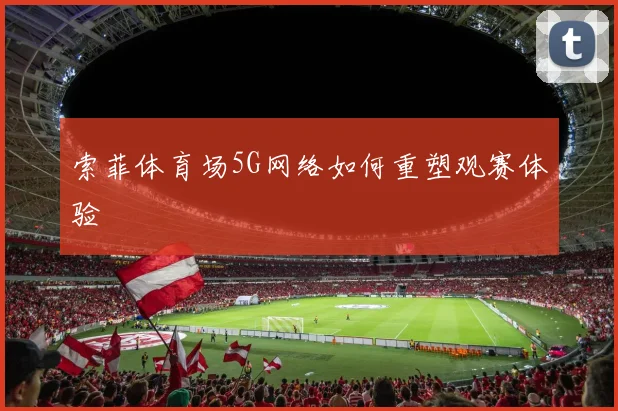 索菲体育场5G网络如何重塑观赛体验