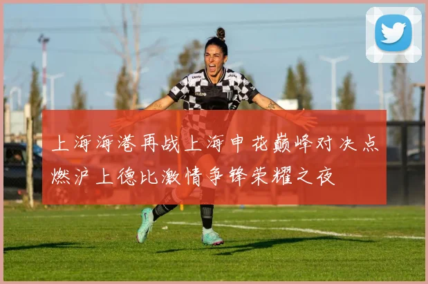 上海海港再战上海申花巅峰对决点燃沪上德比激情争锋荣耀之夜