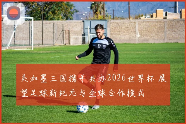 美加墨三国携手共办2026世界杯 展望足球新纪元与全球合作模式