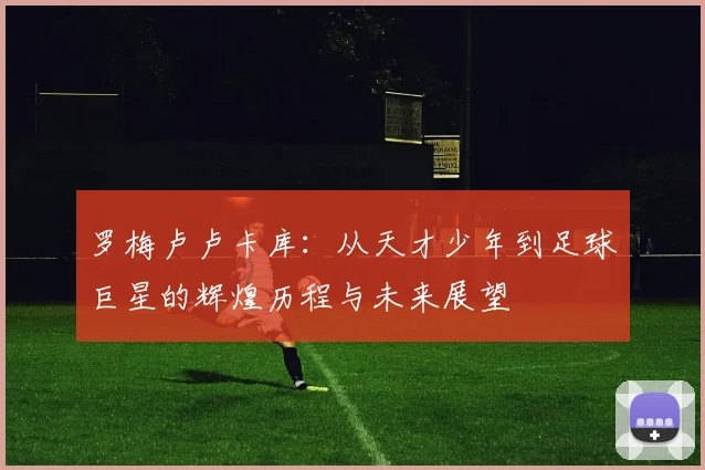 罗梅卢卢卡库：从天才少年到足球巨星的辉煌历程与未来展望