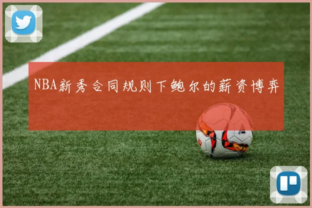 NBA新秀合同规则下鲍尔的薪资博弈