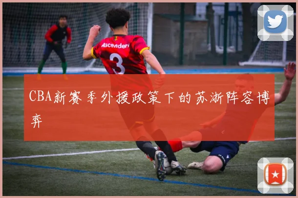 CBA新赛季外援政策下的苏浙阵容博弈